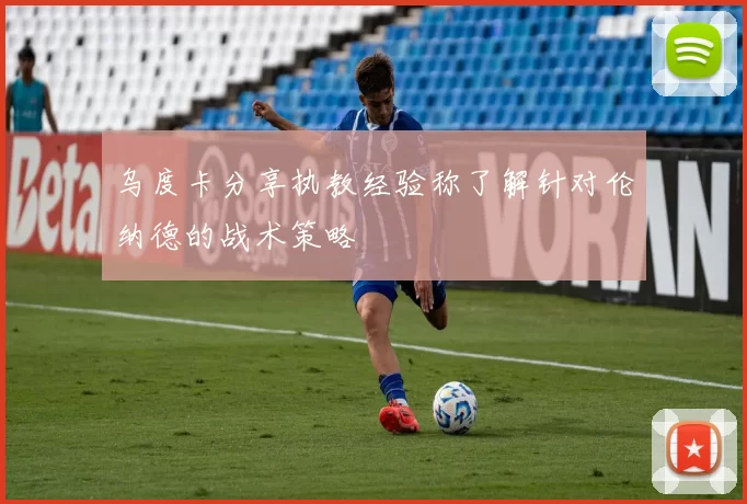 乌度卡分享执教经验称了解针对伦纳德的战术策略