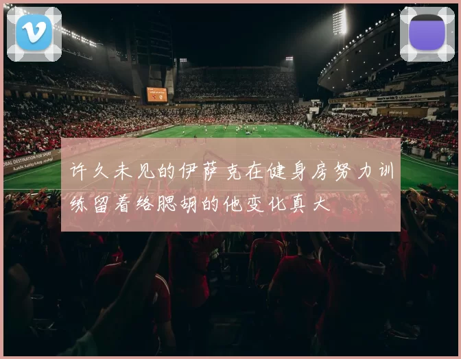 许久未见的伊萨克在健身房努力训练留着络腮胡的他变化真大