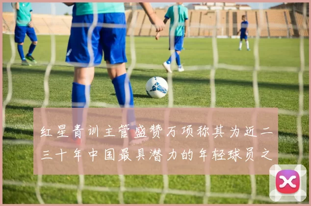 红星青训主管盛赞万项称其为近二三十年中国最具潜力的年轻球员之一