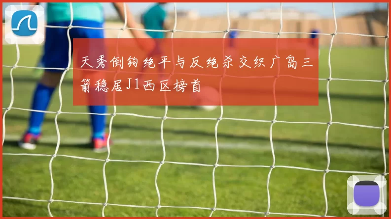 天秀倒钩绝平与反绝杀交织广岛三箭稳居J1西区榜首