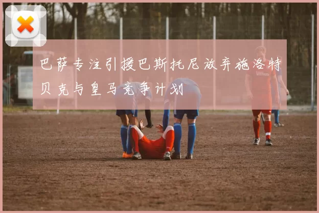 巴萨专注引援巴斯托尼放弃施洛特贝克与皇马竞争计划