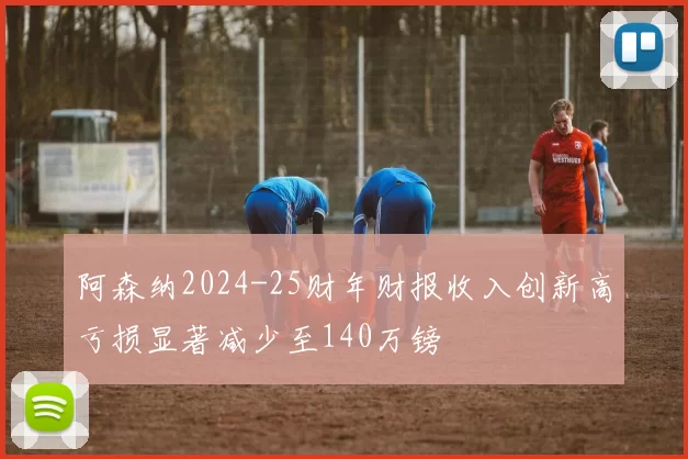 阿森纳2024-25财年财报收入创新高亏损显著减少至140万镑