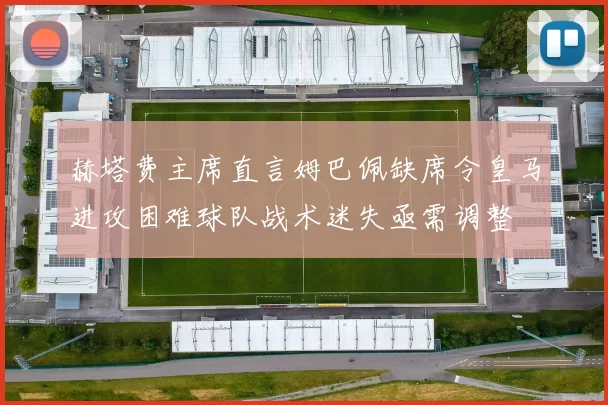 赫塔费主席直言姆巴佩缺席令皇马进攻困难球队战术迷失亟需调整