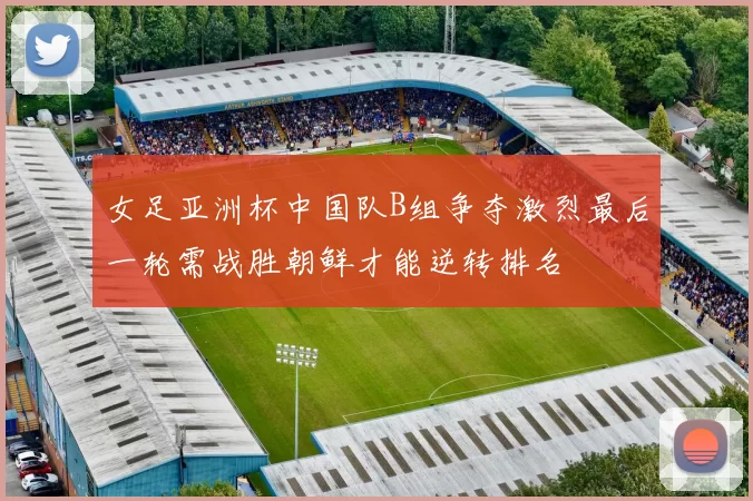女足亚洲杯中国队B组争夺激烈最后一轮需战胜朝鲜才能逆转排名