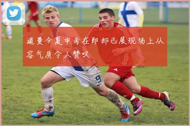 道曼今夏中考在即却已展现场上从容气质令人赞叹