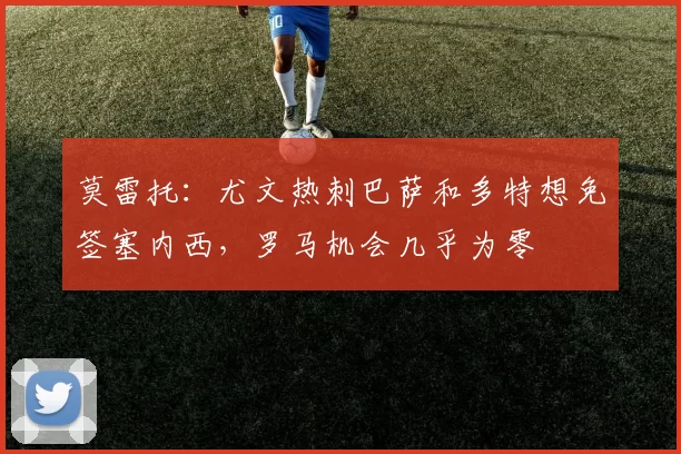 莫雷托：尤文热刺巴萨和多特想免签塞内西，罗马机会几乎为零