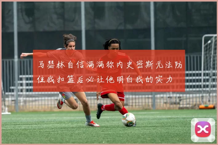 马瑟林自信满满称内史密斯无法防住我扣篮后必让他明白我的实力