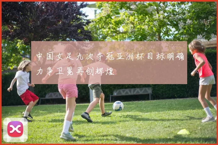中国女足九次夺冠亚洲杯目标明确力争卫冕再创辉煌