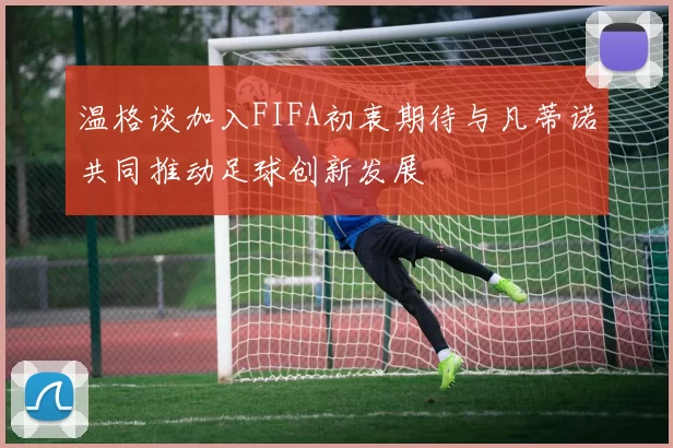 温格谈加入FIFA初衷期待与凡蒂诺共同推动足球创新发展