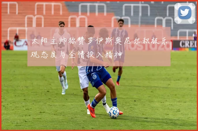 太阳主帅称赞罗伊斯奥尼尔积极乐观态度与全情投入精神