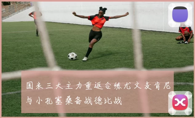 国米三大主力重返合练尤文麦肯尼与小孔塞桑备战德比战