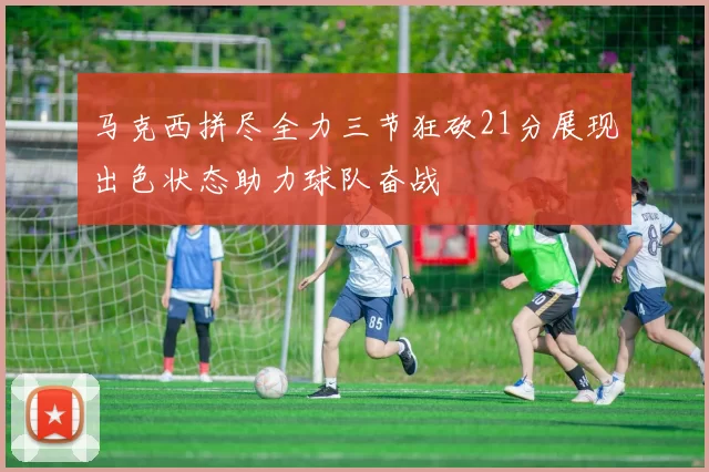 马克西拼尽全力三节狂砍21分展现出色状态助力球队奋战