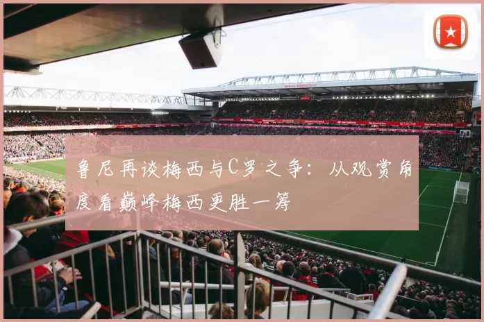 鲁尼再谈梅西与C罗之争：从观赏角度看巅峰梅西更胜一筹