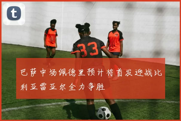 巴萨中场佩德里预计将首发迎战比利亚雷亚尔全力争胜