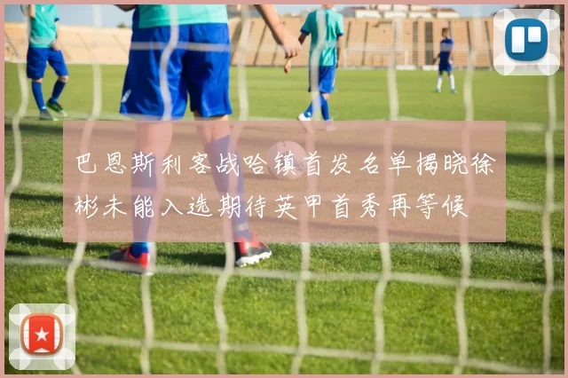 巴恩斯利客战哈镇首发名单揭晓徐彬未能入选期待英甲首秀再等候