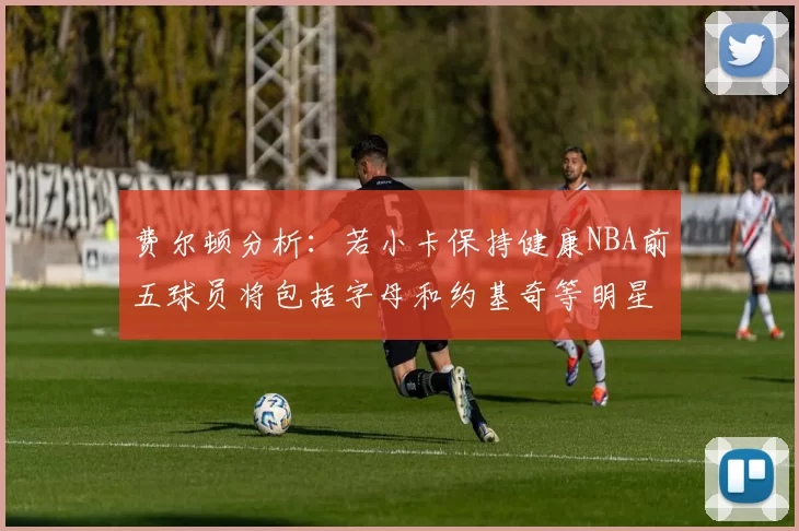 费尔顿分析：若小卡保持健康NBA前五球员将包括字母和约基奇等明星