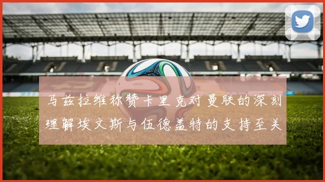 马兹拉维称赞卡里克对曼联的深刻理解埃文斯与伍德盖特的支持至关重要