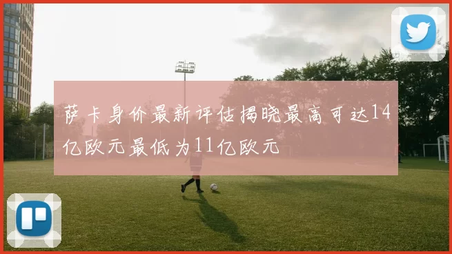 萨卡身价最新评估揭晓最高可达14亿欧元最低为11亿欧元